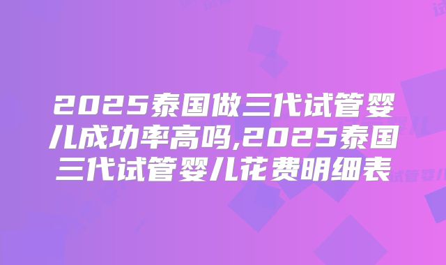 2025泰国做三代试管婴儿成功率高吗,2025泰国三代试管婴儿花费明细表