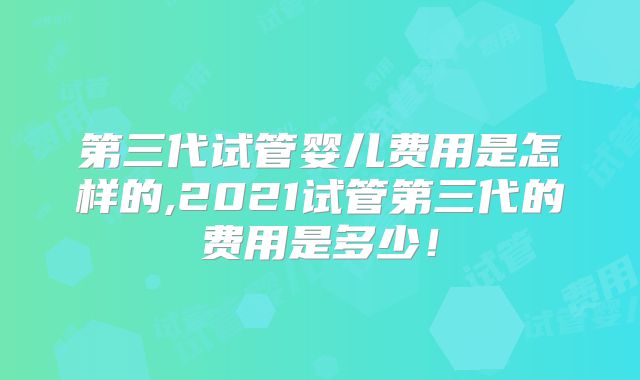 第三代试管婴儿费用是怎样的,2021试管第三代的费用是多少！