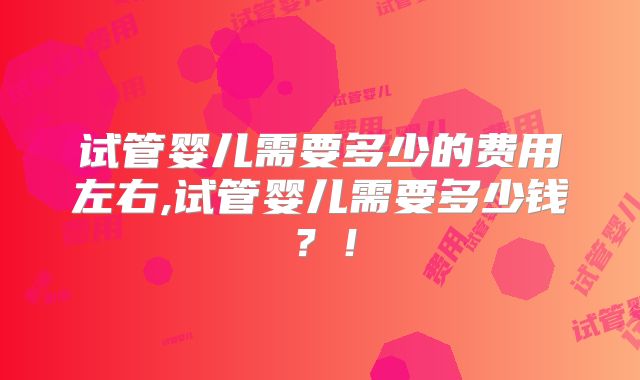 试管婴儿需要多少的费用左右,试管婴儿需要多少钱?!