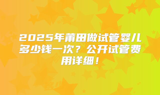 2025年莆田做试管婴儿多少钱一次？公开试管费用详细！