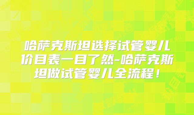 哈萨克斯坦选择试管婴儿价目表一目了然-哈萨克斯坦做试管婴儿全流程！