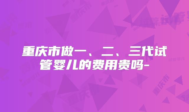 重庆市做一、二、三代试管婴儿的费用贵吗-