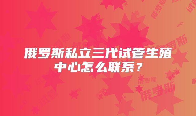 俄罗斯私立三代试管生殖中心怎么联系？