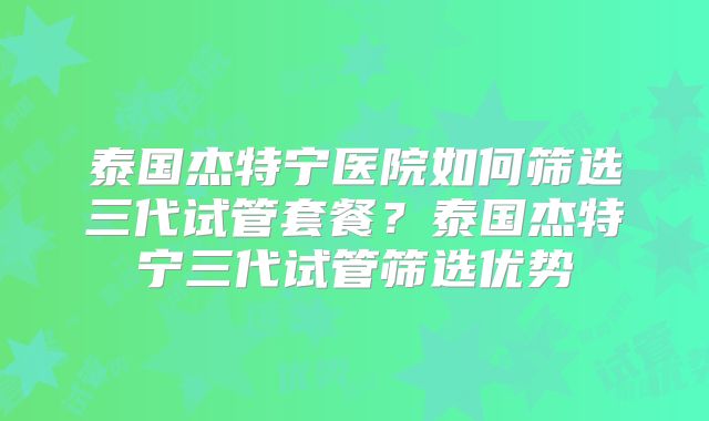 泰国杰特宁医院如何筛选三代试管套餐?泰国杰特宁三代试管筛选优势
