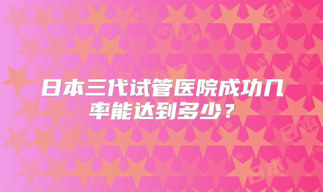 日本三代试管医院成功几率能达到多少?