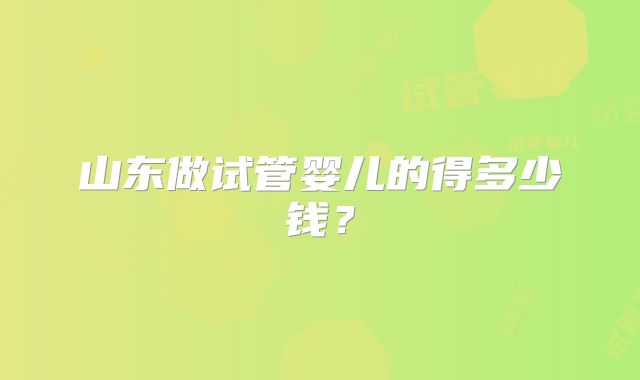 山东做试管婴儿的得多少钱?