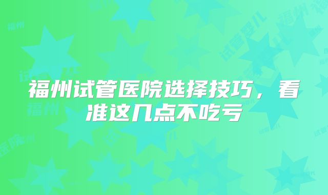 福州试管医院选择技巧,看准这几点不吃亏