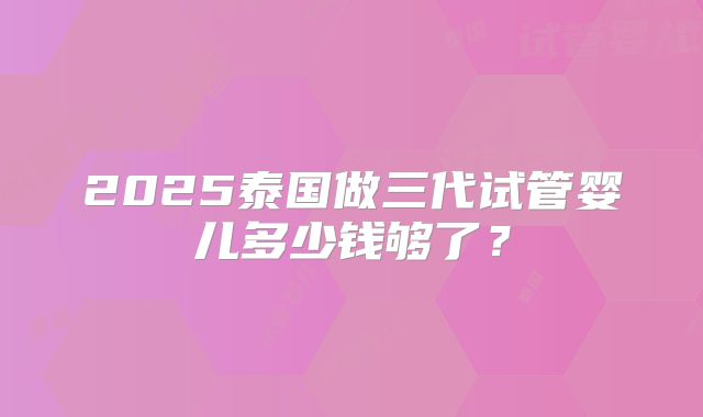 2025泰国做三代试管婴儿多少钱够了？