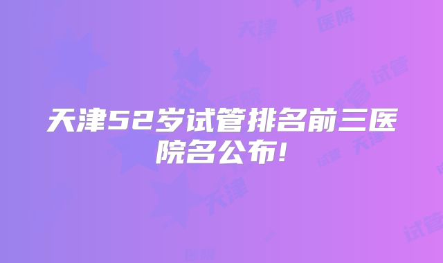 天津52岁试管排名前三医院名公布!