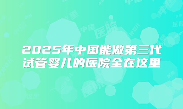 2025年中国能做第三代试管婴儿的医院全在这里