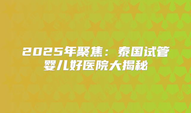 2025年聚焦:泰国试管婴儿好医院大揭秘