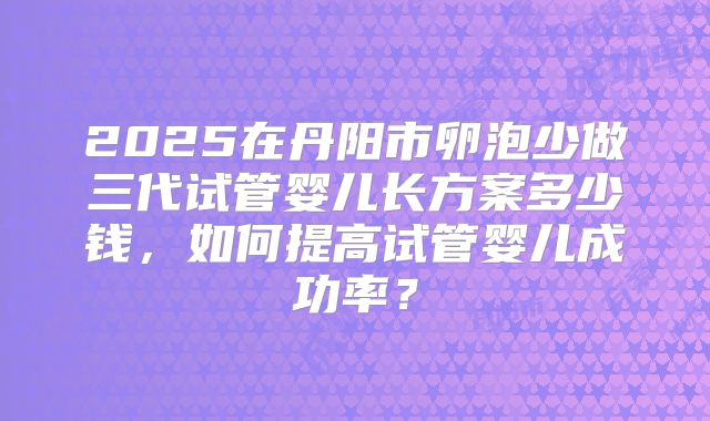 2025在丹阳市卵泡少做三代试管婴儿长方案多少钱,如何提高试管婴儿成功率?