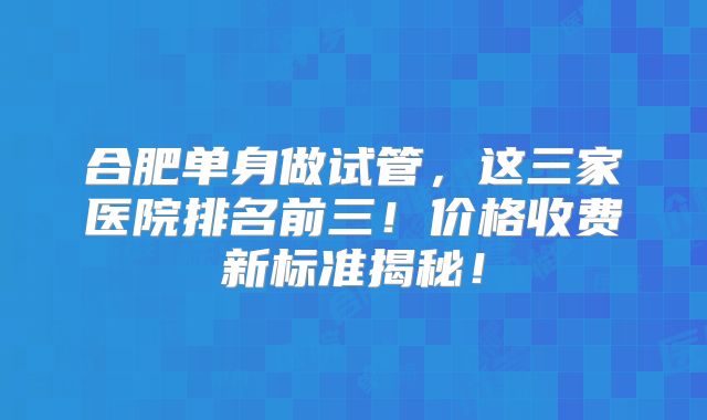 合肥单身做试管,这三家医院排名前三!价格收费新标准揭秘!