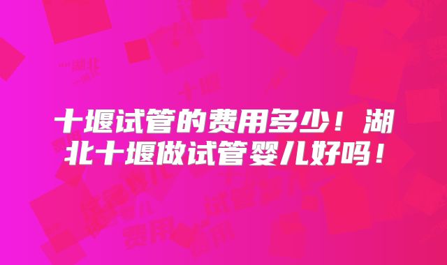 十堰试管的费用多少!湖北十堰做试管婴儿好吗!