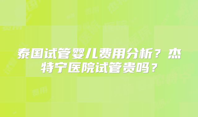 泰国试管婴儿费用分析？杰特宁医院试管贵吗？