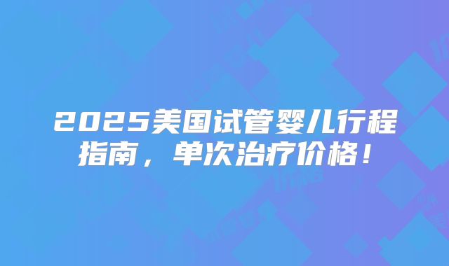 2025美国试管婴儿行程指南，单次治疗价格！