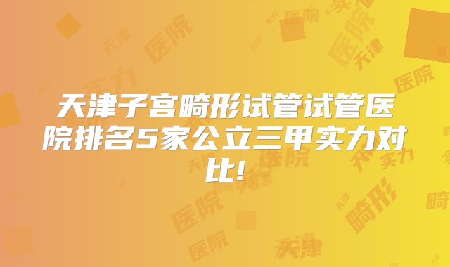 天津子宫畸形试管试管医院排名5家公立三甲实力对比!