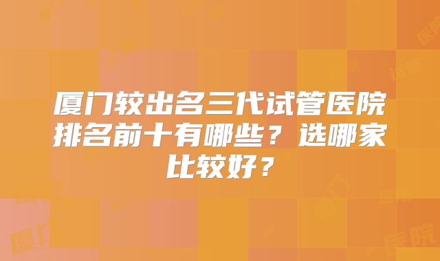 厦门较出名三代试管医院排名前十有哪些？选哪家比较好？