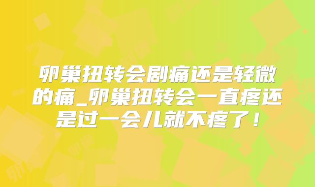 卵巢扭转会剧痛还是轻微的痛_卵巢扭转会一直疼还是过一会儿就不疼了！
