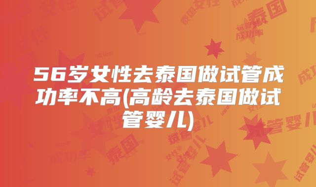 56岁女性去泰国做试管成功率不高(高龄去泰国做试管婴儿)