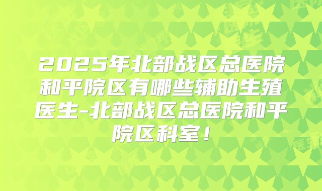 2025年北部战区总医院和平院区有哪些辅助生殖医生-北部战区总医院和平院区科室！