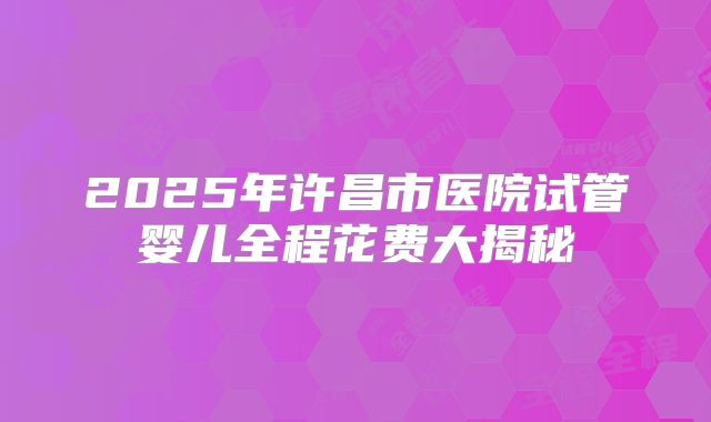 2025年许昌市医院试管婴儿全程花费大揭秘