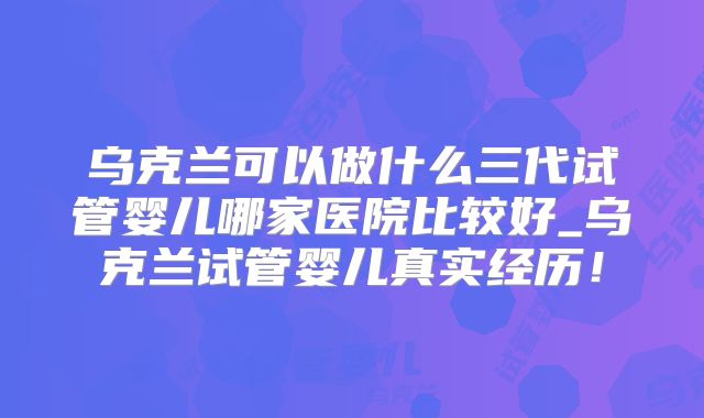 乌克兰可以做什么三代试管婴儿哪家医院比较好_乌克兰试管婴儿真实经历！