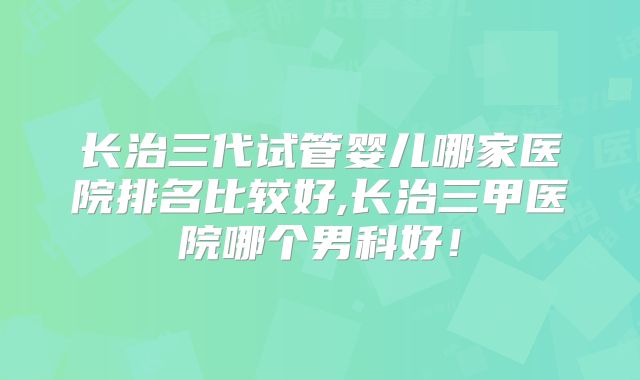 长治三代试管婴儿哪家医院排名比较好,长治三甲医院哪个男科好！