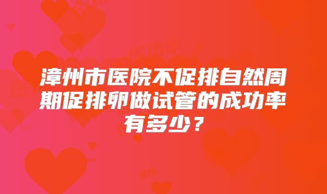 漳州市医院不促排自然周期促排卵做试管的成功率有多少?