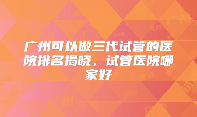 广州可以做三代试管的医院排名揭晓，试管医院哪家好