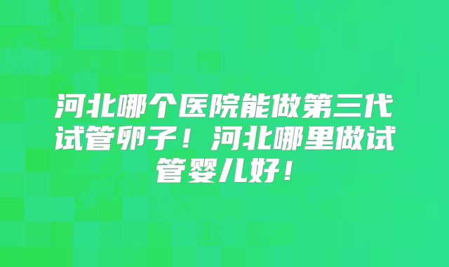 河北哪个医院能做第三代试管卵子!河北哪里做试管婴儿好!