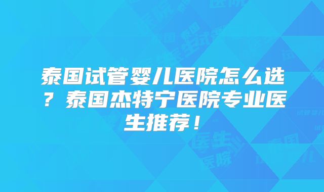 泰国试管婴儿医院怎么选?泰国杰特宁医院专业医生推荐!