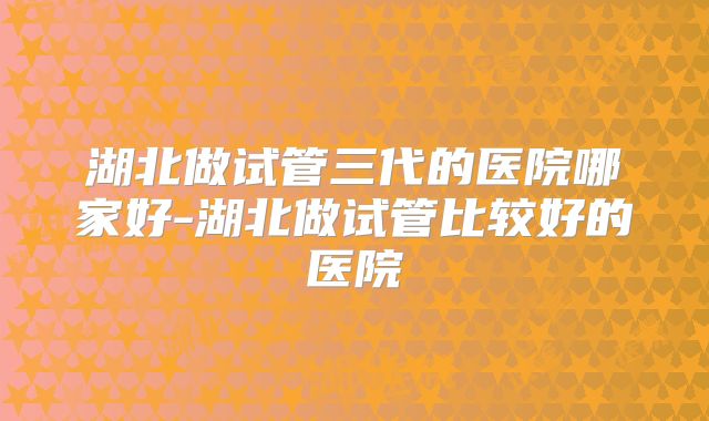 湖北做试管三代的医院哪家好-湖北做试管比较好的医院