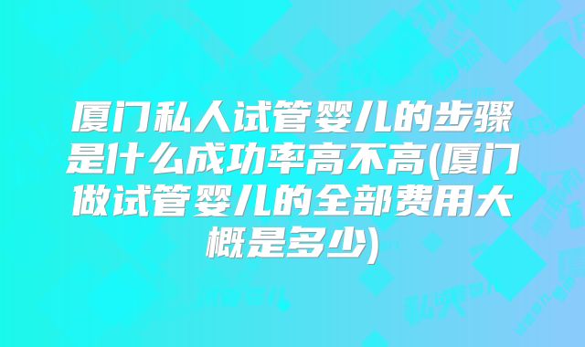 厦门私人试管婴儿的步骤是什么成功率高不高(厦门做试管婴儿的全部费用大概是多少)