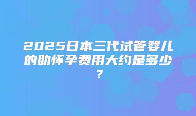2025日本三代试管婴儿的助怀孕费用大约是多少？