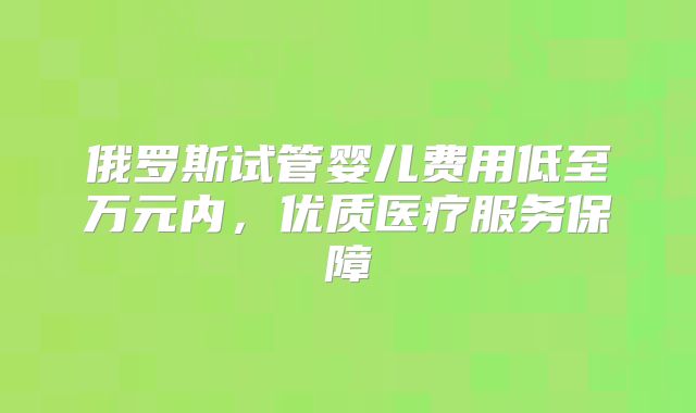 俄罗斯试管婴儿费用低至万元内，优质医疗服务保障