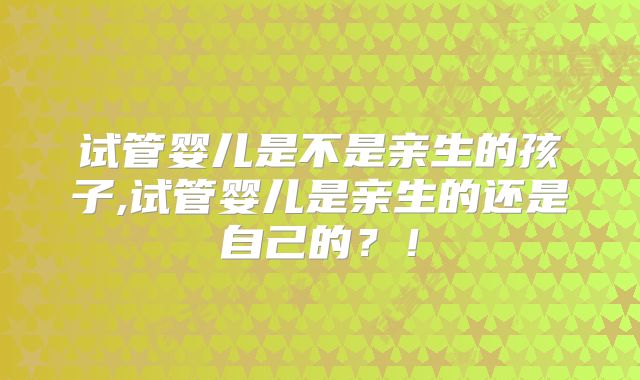 试管婴儿是不是亲生的孩子,试管婴儿是亲生的还是自己的？！