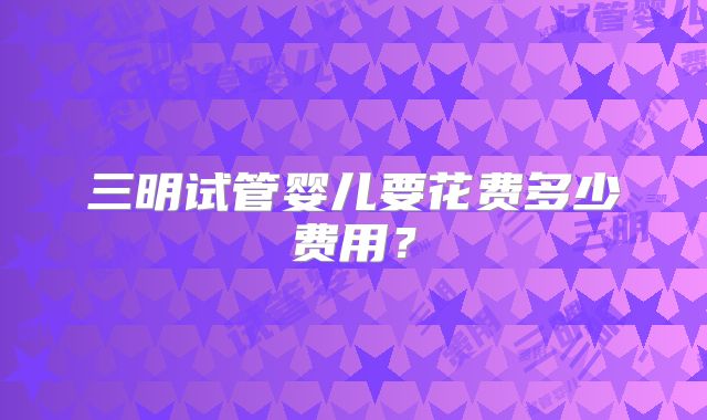 三明试管婴儿要花费多少费用？