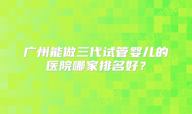 广州能做三代试管婴儿的医院哪家排名好?