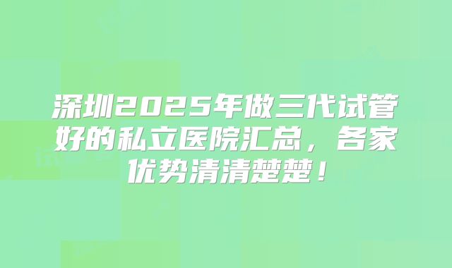 深圳2025年做三代试管好的私立医院汇总，各家优势清清楚楚！