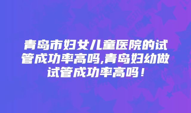 青岛市妇女儿童医院的试管成功率高吗,青岛妇幼做试管成功率高吗！
