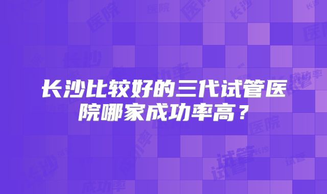 长沙比较好的三代试管医院哪家成功率高?