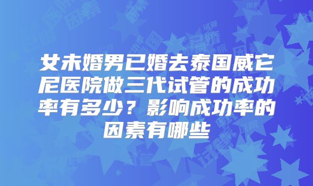 女未婚男已婚去泰国威它尼医院做三代试管的成功率有多少?影响成功率的因素有哪些