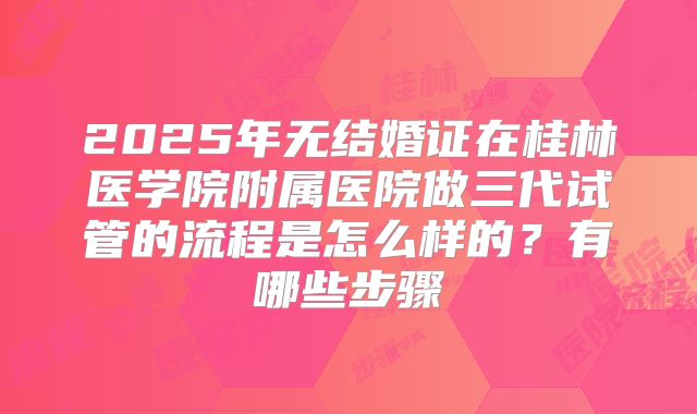 2025年无结婚证在桂林医学院附属医院做三代试管的流程是怎么样的？有哪些步骤