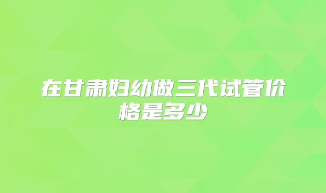 在甘肃妇幼做三代试管价格是多少