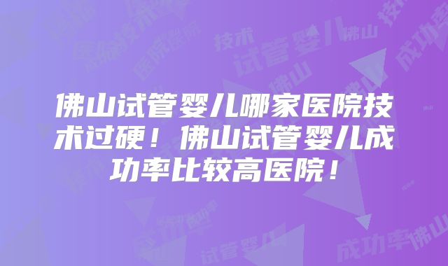 佛山试管婴儿哪家医院技术过硬！佛山试管婴儿成功率比较高医院！