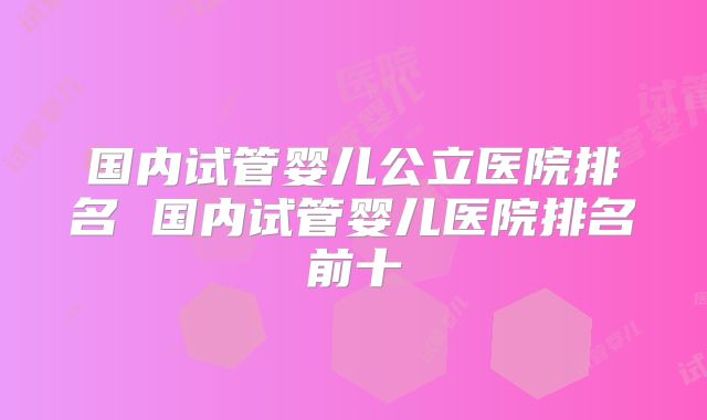 国内试管婴儿公立医院排名 国内试管婴儿医院排名前十