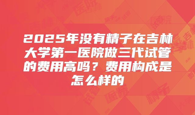 2025年没有精子在吉林大学第一医院做三代试管的费用高吗？费用构成是怎么样的