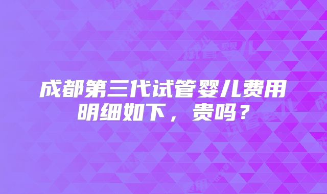 成都第三代试管婴儿费用明细如下，贵吗？