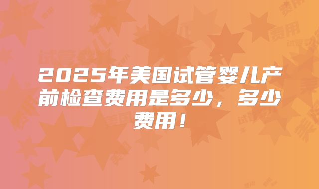 2025年美国试管婴儿产前检查费用是多少，多少费用！